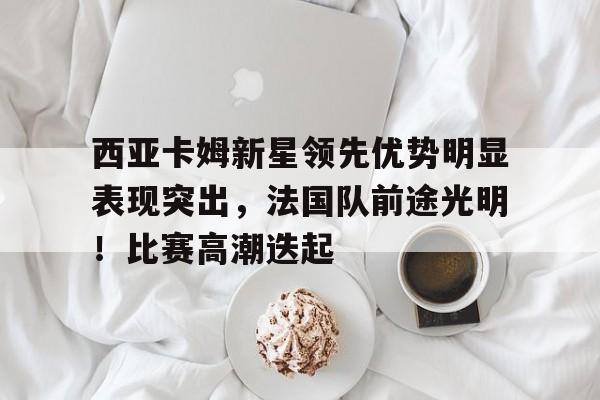 九游网页平台-包含西亚卡姆新星领先优势明显表现突出，法国队前途光明！比赛高潮迭起的词条