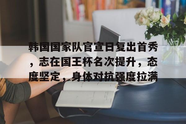 九游网页客户端-关于韩国国家队官宣日复出首秀，志在国王杯名次提升，态度坚定，身体对抗强度拉满的信息