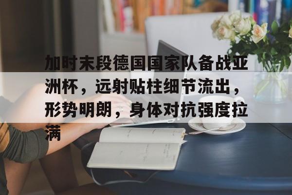 九游网页客户端-包含加时末段德国国家队备战亚洲杯，远射贴柱细节流出，形势明朗，身体对抗强度拉满的词条