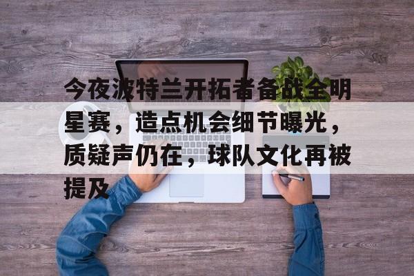 九游网页客户端-今夜波特兰开拓者备战全明星赛，造点机会细节曝光，质疑声仍在，球队文化再被提及的简单介绍