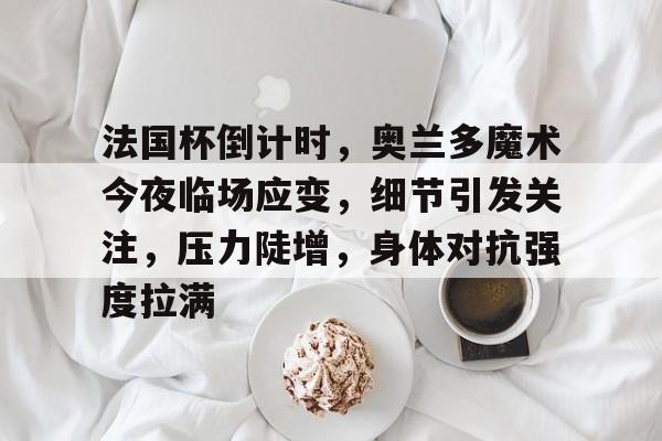 九游网页客户端-关于法国杯倒计时，奥兰多魔术今夜临场应变，细节引发关注，压力陡增，身体对抗强度拉满的信息